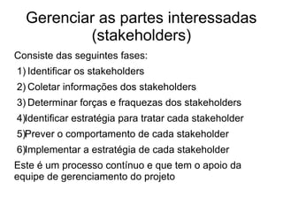 Gerenciar as partes interessadas
(stakeholders)
Consiste das seguintes fases:
1) Identificar os stakeholders
2) Coletar informações dos stakeholders
3) Determinar forças e fraquezas dos stakeholders
4)Identificar estratégia para tratar cada stakeholder
5)Prever o comportamento de cada stakeholder
6)Implementar a estratégia de cada stakeholder
Este é um processo contínuo e que tem o apoio da
equipe de gerenciamento do projeto
 