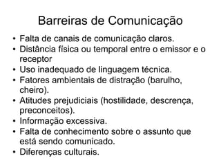 Barreiras de Comunicação
● Falta de canais de comunicação claros.
● Distância física ou temporal entre o emissor e o
receptor
● Uso inadequado de linguagem técnica.
● Fatores ambientais de distração (barulho,
cheiro).
● Atitudes prejudiciais (hostilidade, descrença,
preconceitos).
● Informação excessiva.
● Falta de conhecimento sobre o assunto que
está sendo comunicado.
● Diferenças culturais.
 