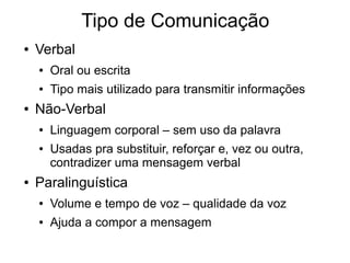 Tipo de Comunicação
● Verbal
● Oral ou escrita
● Tipo mais utilizado para transmitir informações
● Não-Verbal
● Linguagem corporal – sem uso da palavra
● Usadas pra substituir, reforçar e, vez ou outra,
contradizer uma mensagem verbal
● Paralinguística
● Volume e tempo de voz – qualidade da voz
● Ajuda a compor a mensagem
 