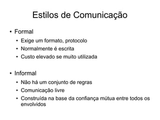 Estilos de Comunicação
● Formal
● Exige um formato, protocolo
● Normalmente é escrita
● Custo elevado se muito utilizada
● Informal
● Não há um conjunto de regras
● Comunicação livre
● Construída na base da confiança mútua entre todos os
envolvidos
 