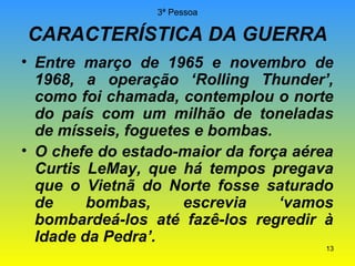 3ª Pessoa

CARACTERÍSTICA DA GUERRA
• Entre março de 1965 e novembro de
1968, a operação ‘Rolling Thunder’,
como foi chamada, contemplou o norte
do país com um milhão de toneladas
de mísseis, foguetes e bombas.
• O chefe do estado-maior da força aérea
Curtis LeMay, que há tempos pregava
que o Vietnã do Norte fosse saturado
de
bombas,
escrevia
‘vamos
bombardeá-los até fazê-los regredir à
Idade da Pedra’.

13

 