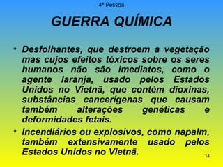 4ª Pessoa

GUERRA QUÍMICA
• Desfolhantes, que destroem a vegetação
mas cujos efeitos tóxicos sobre os seres
humanos não são imediatos, como o
agente laranja, usado pelos Estados
Unidos no Vietnã, que contém dioxinas,
substâncias cancerígenas que causam
também
alterações
genéticas
e
deformidades fetais.
• Incendiários ou explosivos, como napalm,
também extensivamente usado pelos
Estados Unidos no Vietnã.
14

 