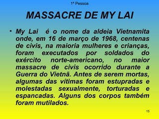 1ª Pessoa

MASSACRE DE MY LAI
• My Lai é o nome da aldeia Vietnamita
onde, em 16 de março de 1968, centenas
de civis, na maioria mulheres e crianças,
foram executados por soldados do
exército norte-americano, no maior
massacre de civis ocorrido durante a
Guerra do Vietnã. Antes de serem mortas,
algumas das vítimas foram estupradas e
molestadas sexualmente, torturadas e
espancadas. Alguns dos corpos também
foram mutilados.
15

 