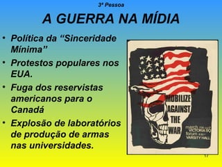 3ª Pessoa

A GUERRA NA MÍDIA
• Política da “Sinceridade
Mínima”
• Protestos populares nos
EUA.
• Fuga dos reservistas
americanos para o
Canadá
• Explosão de laboratórios
de produção de armas
nas universidades.
17

 