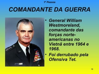 1ª Pessoa

COMANDANTE DA GUERRA
• General William
Westmoreland,
comandante das
forças norteamericanas no
Vietnã entre 1964 e
1968.
• Foi derrubado pela
Ofensiva Tet.
19

 