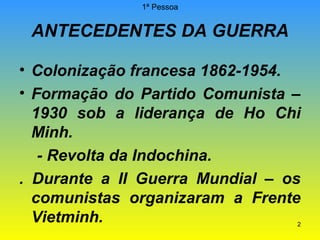 1ª Pessoa

ANTECEDENTES DA GUERRA
• Colonização francesa 1862-1954.
• Formação do Partido Comunista –
1930 sob a liderança de Ho Chi
Minh.
- Revolta da Indochina.
. Durante a II Guerra Mundial – os
comunistas organizaram a Frente
Vietminh.

2

 
