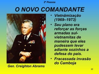 2ª Pessoa

O NOVO COMANDANTE

Gen. Creighton Abrams

• Vietnãmização
(1969–1973)
• Seu plano era
reforçar as forças
armadas sulvietnamitas de
maneira que eles
pudessem levar
adiante sozinhos a
defesa do país.
• Fracassada invasão
do Camboja
20

 