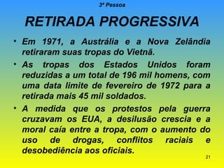 3ª Pessoa

RETIRADA PROGRESSIVA
• Em 1971, a Austrália e a Nova Zelândia
retiraram suas tropas do Vietnã.
• As tropas dos Estados Unidos foram
reduzidas a um total de 196 mil homens, com
uma data limite de fevereiro de 1972 para a
retirada mais 45 mil soldados.
• A medida que os protestos pela guerra
cruzavam os EUA, a desilusão crescia e a
moral caía entre a tropa, com o aumento do
uso de drogas, conflitos raciais e
desobediência aos oficiais.

21

 