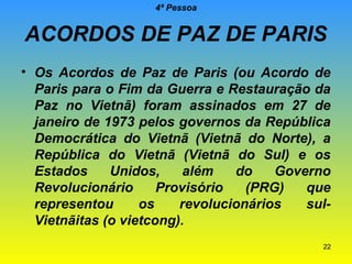 4ª Pessoa

ACORDOS DE PAZ DE PARIS
• Os Acordos de Paz de Paris (ou Acordo de
Paris para o Fim da Guerra e Restauração da
Paz no Vietnã) foram assinados em 27 de
janeiro de 1973 pelos governos da República
Democrática do Vietnã (Vietnã do Norte), a
República do Vietnã (Vietnã do Sul) e os
Estados
Unidos,
além
do
Governo
Revolucionário
Provisório
(PRG)
que
representou
os
revolucionários
sulVietnãitas (o vietcong).
22

 
