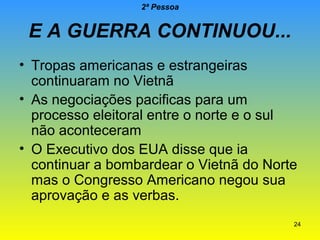2ª Pessoa

E A GUERRA CONTINUOU...
• Tropas americanas e estrangeiras
continuaram no Vietnã
• As negociações pacificas para um
processo eleitoral entre o norte e o sul
não aconteceram
• O Executivo dos EUA disse que ia
continuar a bombardear o Vietnã do Norte
mas o Congresso Americano negou sua
aprovação e as verbas.
24

 