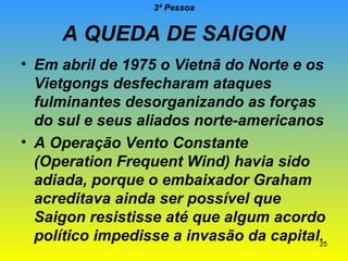3ª Pessoa

A QUEDA DE SAIGON
• Em abril de 1975 o Vietnã do Norte e os
Vietgongs desfecharam ataques
fulminantes desorganizando as forças
do sul e seus aliados norte-americanos
• A Operação Vento Constante
(Operation Frequent Wind) havia sido
adiada, porque o embaixador Graham
acreditava ainda ser possível que
Saigon resistisse até que algum acordo
político impedisse a invasão da capital.
25

 