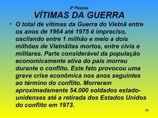 2ª Pessoa

VÍTIMAS DA GUERRA
• O total de vítimas da Guerra do Vietnã entre
os anos de 1964 até 1975 é impreciso,
oscilando entre 1 milhão e meio a dois
milhões de Vietnãitas mortos, entre civis e
militares. Parte considerável da população
economicamente ativa do país morreu
durante o conflito. Este fato provocou uma
grave crise econômica nos anos seguintes
ao término do conflito. Morreram
aproximadamente 54.000 soldados estadounidenses até a retirada dos Estados Unidos
do conflito em 1973.
28

 