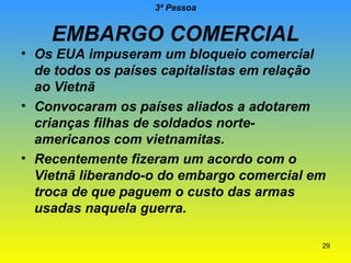 3ª Pessoa

EMBARGO COMERCIAL

• Os EUA impuseram um bloqueio comercial
de todos os países capitalistas em relação
ao Vietnã
• Convocaram os países aliados a adotarem
crianças filhas de soldados norteamericanos com vietnamitas.
• Recentemente fizeram um acordo com o
Vietnã liberando-o do embargo comercial em
troca de que paguem o custo das armas
usadas naquela guerra.
29

 