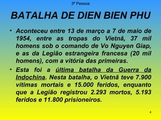 3ª Pessoa

BATALHA DE DIEN BIEN PHU
• Aconteceu entre 13 de março a 7 de maio de
1954, entre as tropas do Vietnã, 37 mil
homens sob o comando de Vo Nguyen Giap,
e as da Legião estrangeira francesa (20 mil
homens), com a vitória das primeiras.
• Esta foi a última batalha da Guerra da
Indochina. Nesta batalha, o Vietnã teve 7.900
vítimas mortais e 15.000 feridos, enquanto
que a Legião registrou 2.293 mortos, 5.193
feridos e 11.800 prisioneiros.
4

 