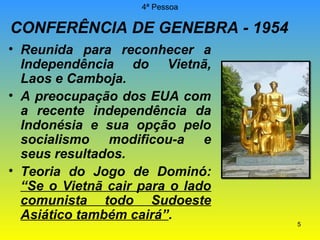 4ª Pessoa

CONFERÊNCIA DE GENEBRA - 1954
• Reunida para reconhecer a
Independência do Vietnã,
Laos e Camboja.
• A preocupação dos EUA com
a recente independência da
Indonésia e sua opção pelo
socialismo modificou-a e
seus resultados.
• Teoria do Jogo de Dominó:
“Se o Vietnã cair para o lado
comunista todo Sudoeste
Asiático também cairá”.

5

 