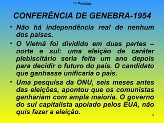 1ª Pessoa

CONFERÊNCIA DE GENEBRA-1954
• Não há independência real de nenhum
dos países.
• O Vietnã foi dividido em duas partes –
norte e sul: uma eleição de caráter
plebiscitário seria feita um ano depois
para decidir o futuro do país. O candidato
que ganhasse unificaria o país.
• Uma pesquisa da ONU, seis meses antes
das eleições, apontou que os comunistas
ganhariam com ampla maioria. O governo
do sul capitalista apoiado pelos EUA, não
quis fazer a eleição.
6

 