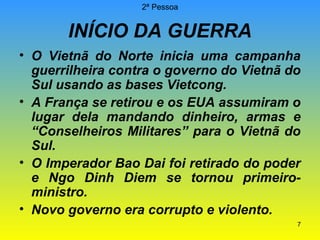 2ª Pessoa

INÍCIO DA GUERRA
• O Vietnã do Norte inicia uma campanha
guerrilheira contra o governo do Vietnã do
Sul usando as bases Vietcong.
• A França se retirou e os EUA assumiram o
lugar dela mandando dinheiro, armas e
“Conselheiros Militares” para o Vietnã do
Sul.
• O Imperador Bao Dai foi retirado do poder
e Ngo Dinh Diem se tornou primeiroministro.
• Novo governo era corrupto e violento.
7

 