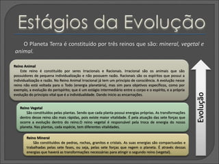 O Planeta Terra é constituído por três reinos que são: mineral, vegetal e
animal.
Reino Mineral
São constituídos de pedras, rochas, granitos e cristais. As suas energias são compactuadas e
trabalhadas pelas sete fases, ou seja, pelas sete forças que regem o planeta. É através dessas
energias que haverá as transformações necessárias para atingir o segundo reino (vegetal).
Reino Vegetal
São constituídos pelas plantas. Sendo que cada planta possui energias próprias. As transformações
dentro desse reino são mais rápidas, pois existe maior vitalidade. É pela atuação das sete forças que
ocorre a evolução dentro do reino.O reino vegetal é responsável pela troca de energia do nosso
planeta. Nas plantas, cada espécie, tem diferentes vitalidades.
Reino Animal
Este reino é constituído por seres Irracionais e Racionais. Irracional são os animais que são
possuidores de pequena individualização e não possuem razão. Racionais são os espíritos que possui a
individualização e razão. No Reino Animal Irracional já tem um principio de consciência. A evolução nesse
reino não está voltada para o Todo (energia planetária), mas sim para objetivos específicos, como por
exemplo, a evolução do perispírito; que é um estágio intermediário entre o corpo e o espírito, e a própria
evolução do principio vital que é a individualidade. Dando inicio as encarnações.
Evolução
 