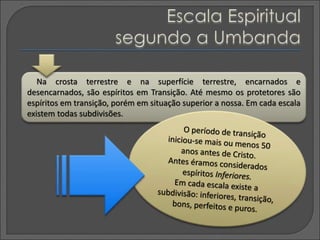 Na crosta terrestre e na superfície terrestre, encarnados e
desencarnados, são espíritos em Transição. Até mesmo os protetores são
espíritos em transição, porém em situação superior a nossa. Em cada escala
existem todas subdivisões.
 