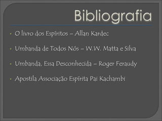  O livro dos Espíritos – Allan Kardec
 Umbanda de Todos Nós – W.W. Matta e Silva
 Umbanda, Essa Desconhecida – Roger Feraudy
 Apostila Associação Espírita Pai Kachambi
 