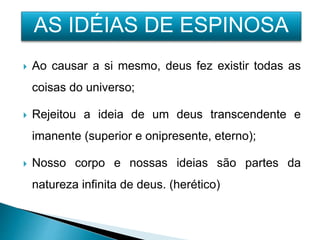  Ao causar a si mesmo, deus fez existir todas as
coisas do universo;
 Rejeitou a ideia de um deus transcendente e
imanente (superior e onipresente, eterno);
 Nosso corpo e nossas ideias são partes da
natureza infinita de deus. (herético)
AS IDÉIAS DE ESPINOSA
 