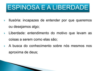  Ilusória: incapazes de entender por que queremos
ou desejamos algo;
 Liberdade: entendimento do motivo que levam as
coisas a serem como elas são;
 A busca do conhecimento sobre nós mesmos nos
aproxima de deus;
ESPINOSA E A LIBERDADE
 