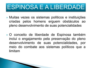  Muitas vezes os sistemas políticos e instituições
criadas pelos homens erguem obstáculos ao
pleno desenvolvimento de suas potencialidades
 O conceito de liberdade de Espinosa também
inclui o engajamento pela preservação do pleno
desenvolvimento de suas potencialidades, por
meio do combate aos sistemas políticos que a
limitam
ESPINOSA E A LIBERDADE
 