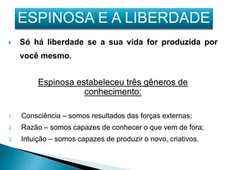  Só há liberdade se a sua vida for produzida por
você mesmo.
Espinosa estabeleceu três gêneros de
conhecimento:
1. Consciência – somos resultados das forças externas;
2. Razão – somos capazes de conhecer o que vem de fora;
3. Intuição – somos capazes de produzir o novo, criativos.
ESPINOSA E A LIBERDADE
 