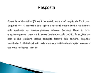 Resposta
Somente a alternativa [D] está de acordo com a afirmação de Espinosa.
Segundo ele, a liberdade está ligada à ideia de causa ativa e se explica
pela ausência de constrangimento externo. Somente Deus é livre,
enquanto que os homens são seres dominados pela paixão. As noções de
bem e mal existem, nesse contexto relativo aos homens, estando
vinculadas à utilidade, dando ao homem a possibilidade de ação para além
das determinações naturais.
 