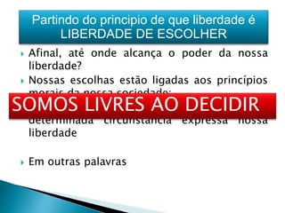  Afinal, até onde alcança o poder da nossa
liberdade?
 Nossas escolhas estão ligadas aos princípios
morais da nossa sociedade;
 A capacidade de decidir o que fazer em
determinada circunstância expressa nossa
liberdade
 Em outras palavras
SOMOS LIVRES AO DECIDIR
Partindo do principio de que liberdade é
LIBERDADE DE ESCOLHER
 