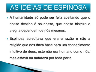  A humanidade só pode ser feliz aceitando que o
nosso destino é só nosso, que nossa tristeza e
alegria dependem de nós mesmos.
 Espinosa acreditava que era a razão e não a
religião que nos dava base para um conhecimento
intuitivo de deus, este não era humano como nós;
mas estava na natureza por toda parte.
AS IDÉIAS DE ESPINOSA
 