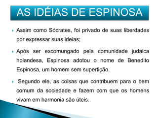  Assim como Sócrates, foi privado de suas liberdades
por expressar suas ideias;
 Após ser excomungado pela comunidade judaica
holandesa, Espinosa adotou o nome de Benedito
Espinosa, um homem sem supertição.
 Segundo ele, as coisas que contribuem para o bem
comum da sociedade e fazem com que os homens
vivam em harmonia são úteis.
AS IDÉIAS DE ESPINOSA
 