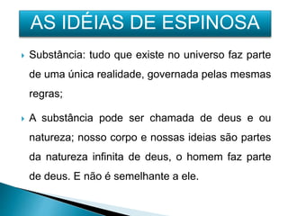  Substância: tudo que existe no universo faz parte
de uma única realidade, governada pelas mesmas
regras;
 A substância pode ser chamada de deus e ou
natureza; nosso corpo e nossas ideias são partes
da natureza infinita de deus, o homem faz parte
de deus. E não é semelhante a ele.
AS IDÉIAS DE ESPINOSA
 