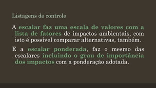 Listagens de controle

A escalar faz uma escala de valores com a
lista de fatores de impactos ambientais, com
isto é possível comparar alternativas, também.
E a escalar ponderada, faz o mesmo das
escalares incluindo o grau de importância
dos impactos com a ponderação adotada.

 