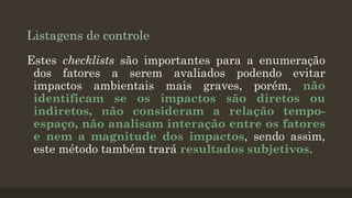 Listagens de controle
Estes checklists são importantes para a enumeração
dos fatores a serem avaliados podendo evitar
impactos ambientais mais graves, porém, não
identificam se os impactos são diretos ou
indiretos, não consideram a relação tempoespaço, não analisam interação entre os fatores
e nem a magnitude dos impactos, sendo assim,
este método também trará resultados subjetivos.

 