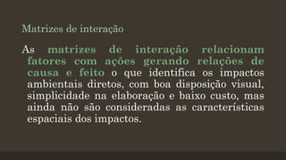Matrizes de interação

As matrizes de interação relacionam
fatores com ações gerando relações de
causa e feito o que identifica os impactos
ambientais diretos, com boa disposição visual,
simplicidade na elaboração e baixo custo, mas
ainda não são consideradas as características
espaciais dos impactos.

 