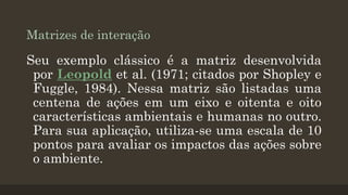 Matrizes de interação

Seu exemplo clássico é a matriz desenvolvida
por Leopold et al. (1971; citados por Shopley e
Fuggle, 1984). Nessa matriz são listadas uma
centena de ações em um eixo e oitenta e oito
características ambientais e humanas no outro.
Para sua aplicação, utiliza-se uma escala de 10
pontos para avaliar os impactos das ações sobre
o ambiente.

 
