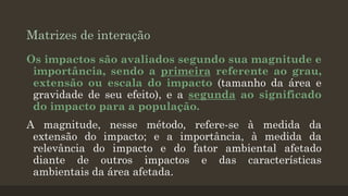 Matrizes de interação
Os impactos são avaliados segundo sua magnitude e
importância, sendo a primeira referente ao grau,
extensão ou escala do impacto (tamanho da área e
gravidade de seu efeito), e a segunda ao significado
do impacto para a população.

A magnitude, nesse método, refere-se à medida da
extensão do impacto; e a importância, à medida da
relevância do impacto e do fator ambiental afetado
diante de outros impactos e das características
ambientais da área afetada.

 