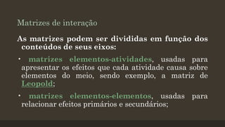 Matrizes de interação
As matrizes podem ser divididas em função dos
conteúdos de seus eixos:
• matrizes elementos-atividades, usadas para
apresentar os efeitos que cada atividade causa sobre
elementos do meio, sendo exemplo, a matriz de
Leopold;
• matrizes elementos-elementos, usadas para
relacionar efeitos primários e secundários;

 