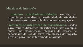 Matrizes de interação
• matrizes atividades-atividades, usadas, por
exemplo, para analisar a possibilidade de atividades
diferentes serem desenvolvidas no mesmo espaço; e
• matrizes de integração de classificação, usadas
para reunir diferentes classificações, por exemplo,
obter uma classificação integrada de classes de
capacidade de uso da terra com classes de impacto
previsto para uma determinada atividade.

 
