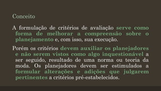 Conceito
A formulação de critérios de avaliação serve como
forma de melhorar a compreensão sobre o
planejamento e, com isso, sua execução.
Porém os critérios devem auxiliar os planejadores
e não serem vistos como algo inquestionável a
ser seguido, resultado de uma norma ou teoria da
moda. Os planejadores devem ser estimulados a
formular alterações e adições que julgarem
pertinentes a critérios pré-estabelecidos.

 