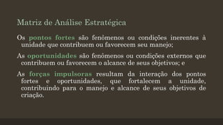 Matriz de Análise Estratégica
Os pontos fortes são fenômenos ou condições inerentes à
unidade que contribuem ou favorecem seu manejo;

As oportunidades são fenômenos ou condições externos que
contribuem ou favorecem o alcance de seus objetivos; e
As forças impulsoras resultam da interação dos pontos
fortes e oportunidades, que fortalecem a unidade,
contribuindo para o manejo e alcance de seus objetivos de
criação.

 