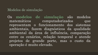 Modelos de simulação

Os modelos de simulação são modelos
matemáticos
computadorizados
que
representam o funcionamento dos sistemas
ambientais, fazem diagnósticos da qualidade
ambiental da área de influência, comparação
entre os cenários, relação temporal e atende
projetos de grande porte, mas o custo da
operação é muito elevado.

 