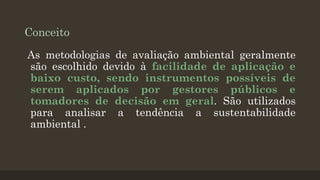 Conceito
As metodologias de avaliação ambiental geralmente
são escolhido devido à facilidade de aplicação e
baixo custo, sendo instrumentos possíveis de
serem aplicados por gestores públicos e
tomadores de decisão em geral. São utilizados
para analisar a tendência a sustentabilidade
ambiental .

 