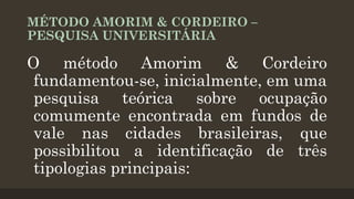 MÉTODO AMORIM & CORDEIRO –
PESQUISA UNIVERSITÁRIA

O método Amorim & Cordeiro
fundamentou-se, inicialmente, em uma
pesquisa teórica sobre ocupação
comumente encontrada em fundos de
vale nas cidades brasileiras, que
possibilitou a identificação de três
tipologias principais:

 