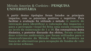 Método Amorim & Cordeiro - PESQUISA
UNIVERSITÁRIA
A partir destas tipologias foram listados os principais
impactos, com os potenciais positivos e negativos. Para
facilitar a avaliação foi utilizado o método de matriz de
interação para identificar a valoração dos impactos e
para a percepção visual foi feita uma escala cromática
ao invés da numeração de 1 a 10. Em conseqüência desta
dinâmica, e posterior discussão dos efeitos, foram criados
doze critérios ambientais, que foram utilizados para o
desenvolvimento do Método Amorim & Cordeiro na
busca de alternativas para ocupação de fundos de vale
em áreas urbanas.

 