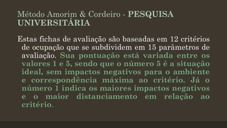 Método Amorim & Cordeiro - PESQUISA
UNIVERSITÁRIA
Estas fichas de avaliação são baseadas em 12 critérios
de ocupação que se subdividem em 15 parâmetros de
avaliação. Sua pontuação está variada entre os
valores 1 e 5, sendo que o número 5 é a situação
ideal, sem impactos negativos para o ambiente
e correspondência máxima ao critério. Já o
número 1 indica os maiores impactos negativos
e o maior distanciamento em relação ao
critério.

 