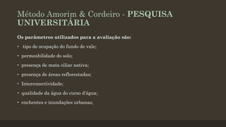 Método Amorim & Cordeiro - PESQUISA
UNIVERSITÁRIA
Os parâmetros utilizados para a avaliação são:
• tipo de ocupação do fundo de vale;

• permeabilidade do solo;
• presença de mata ciliar nativa;
• presença de áreas reflorestadas;
• Interconectividade;
• qualidade da água do curso d’água;
• enchentes e inundações urbanas;

 