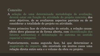 Conceito
A seleção de uma determinada metodologia de avaliação,
deverá estar em função da atividade do projeto concreto, dos
seus objetivos, de se avaliarem aspectos parciais ou de se
considerar a totalidade do projeto ou atividade.
Numa primeira fase de elaboração do estudo, a relação causaefeito deve planear-se de forma aberta, com identificação dos
fatores ambientais e delimitação do sistema no sentido
espacial e temporal.
Posteriormente, numa segunda fase, há que determinar a
magnitude do impacto, não existindo em muitos casos uma
relação direta entre esta e o volume da obra ou projeto.

 