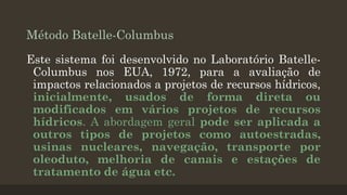 Método Batelle-Columbus
Este sistema foi desenvolvido no Laboratório BatelleColumbus nos EUA, 1972, para a avaliação de
impactos relacionados a projetos de recursos hídricos,
inicialmente, usados de forma direta ou
modificados em vários projetos de recursos
hídricos. A abordagem geral pode ser aplicada a
outros tipos de projetos como autoestradas,
usinas nucleares, navegação, transporte por
oleoduto, melhoria de canais e estações de
tratamento de água etc.

 